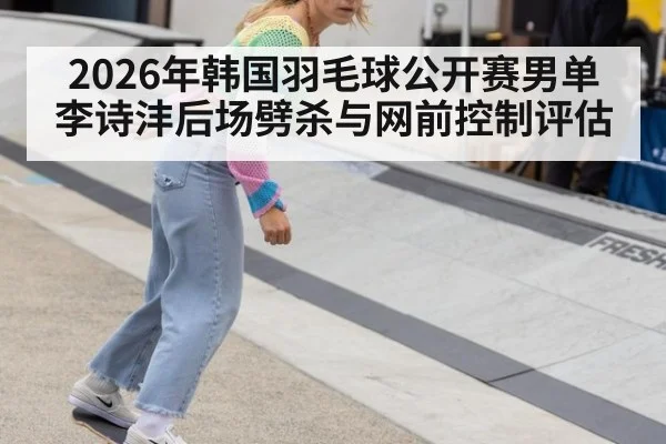 2026年韩国羽毛球公开赛男单 李诗沣后场劈杀与网前控制评估